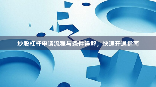 炒股杠桿申請(qǐng)流程與條件詳解，快速開通指南